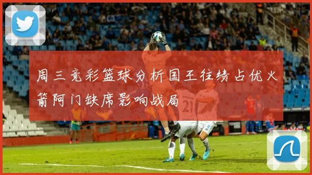周三竞彩篮球分析国王往绩占优火箭阿门缺席影响战局