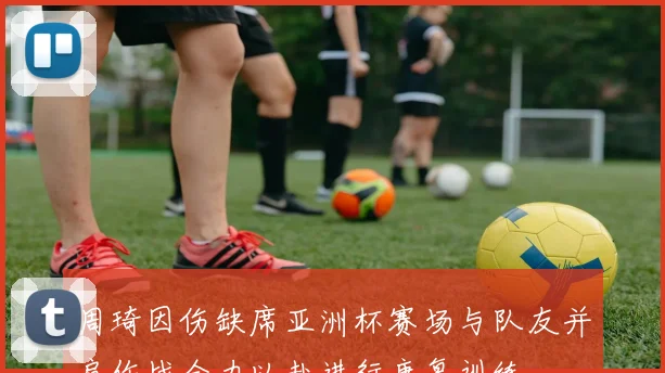 周琦因伤缺席亚洲杯赛场与队友并肩作战全力以赴进行康复训练