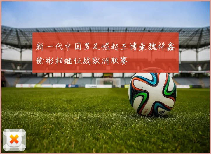新一代中国男足崛起王博豪魏祥鑫徐彬相继征战欧洲联赛