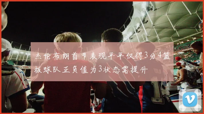杰伦布朗首节表现平平仅得3分4篮板球队正负值为3状态需提升
