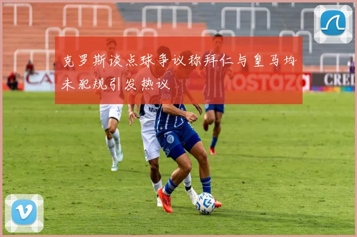 克罗斯谈点球争议称拜仁与皇马均未犯规引发热议