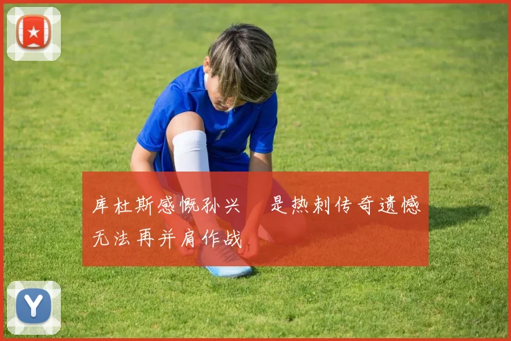 库杜斯感慨孙兴慜是热刺传奇遗憾无法再并肩作战