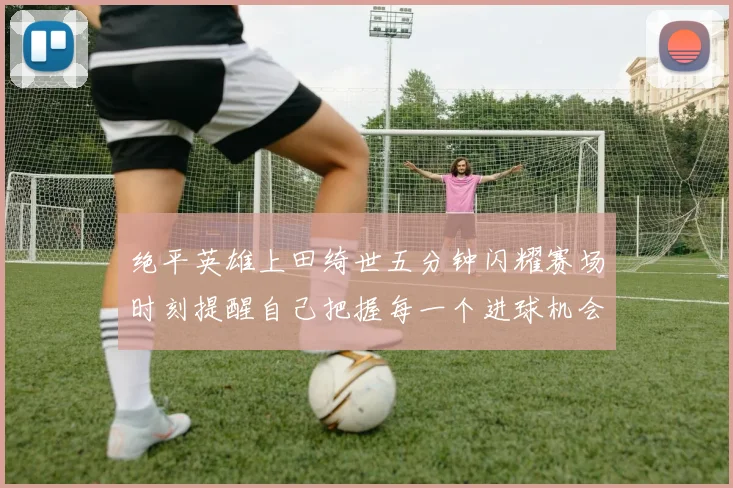 绝平英雄上田绮世五分钟闪耀赛场时刻提醒自己把握每一个进球机会