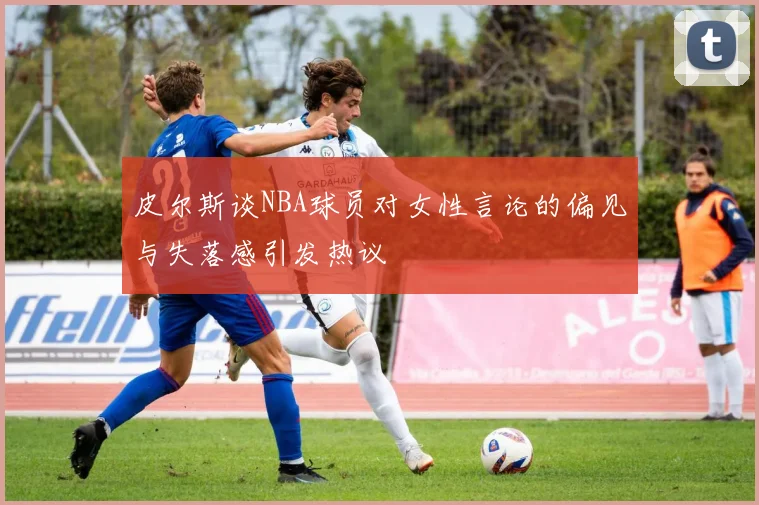 皮尔斯谈NBA球员对女性言论的偏见与失落感引发热议