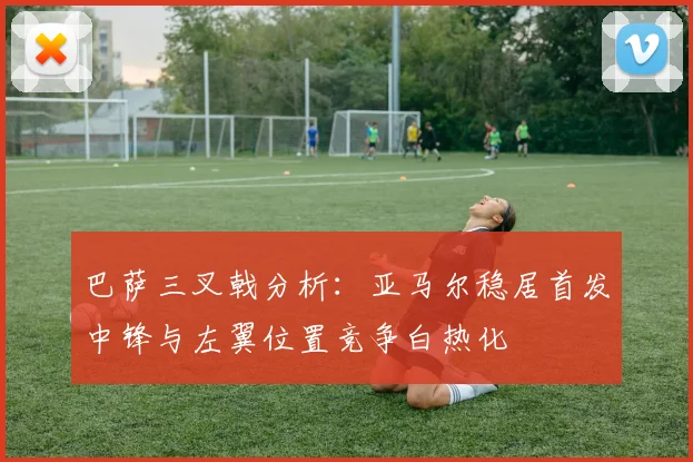 巴萨三叉戟分析：亚马尔稳居首发中锋与左翼位置竞争白热化