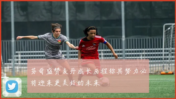 芬奇盛赞麦丹成长历程称其努力必将迎来更美好的未来