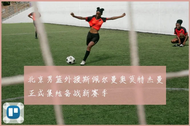 北京男篮外援斯佩尔曼奥莫特杰曼正式集结备战新赛季