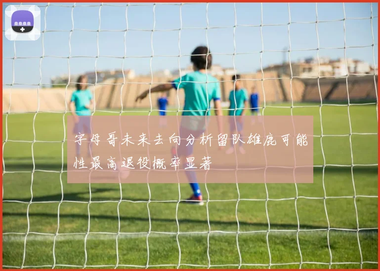 字母哥未来去向分析留队雄鹿可能性最高退役概率显著