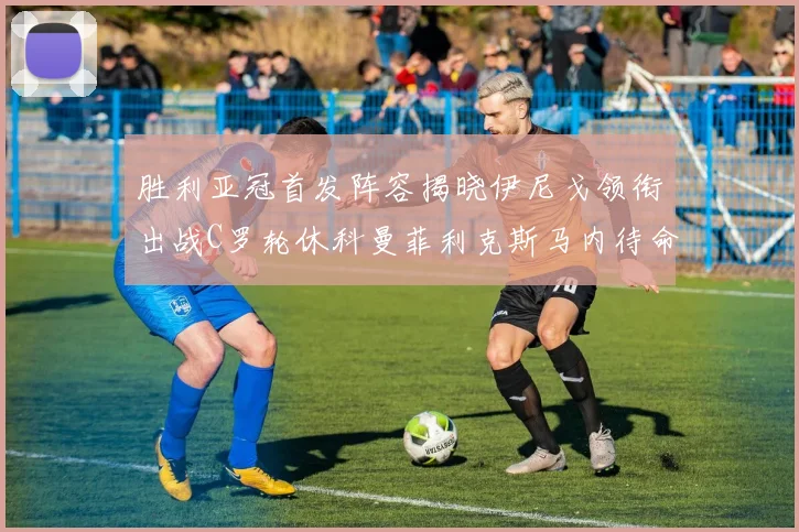 胜利亚冠首发阵容揭晓伊尼戈领衔出战C罗轮休科曼菲利克斯马内待命