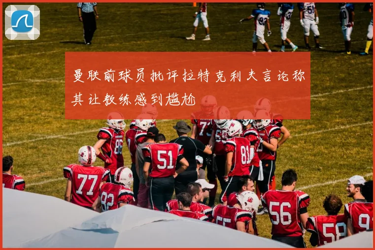 曼联前球员批评拉特克利夫言论称其让教练感到尴尬