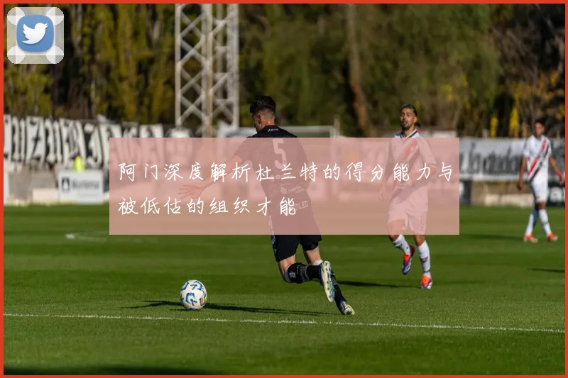阿门深度解析杜兰特的得分能力与被低估的组织才能