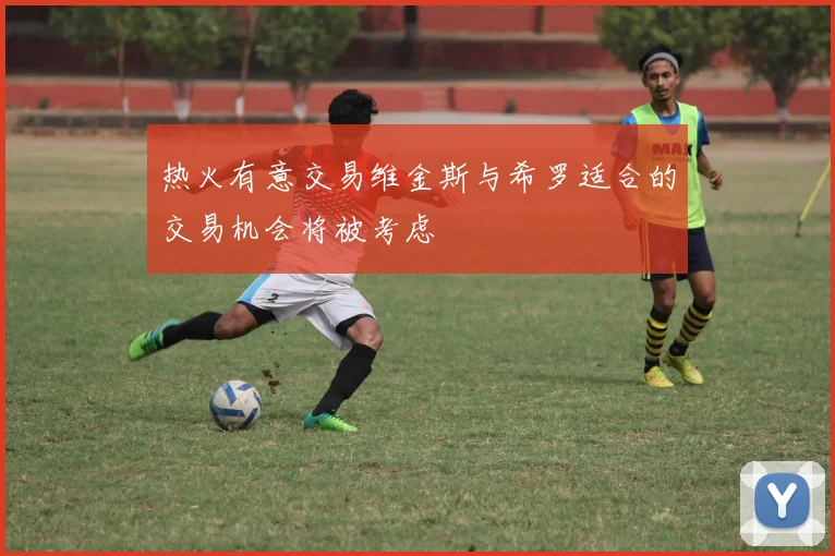 热火有意交易维金斯与希罗适合的交易机会将被考虑